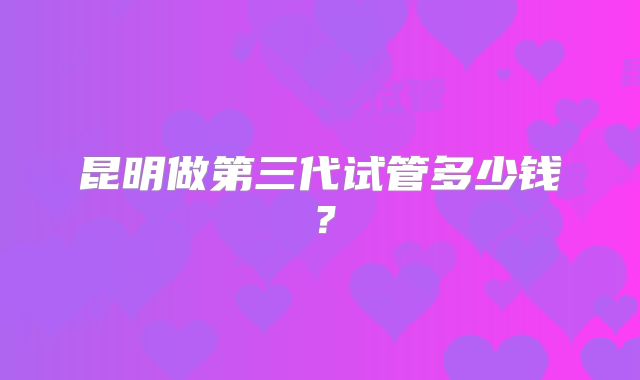昆明做第三代试管多少钱？