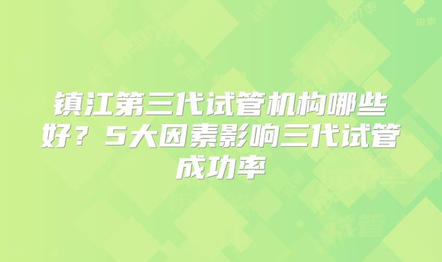 镇江第三代试管机构哪些好？5大因素影响三代试管成功率