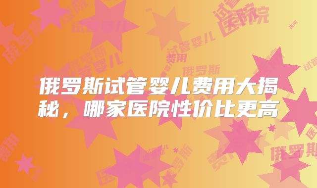 俄罗斯试管婴儿费用大揭秘，哪家医院性价比更高