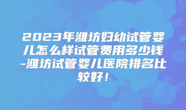 2023年潍坊妇幼试管婴儿怎么样试管费用多少钱-潍坊试管婴儿医院排名比较好！