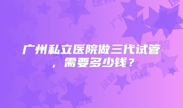 广州私立医院做三代试管，需要多少钱？