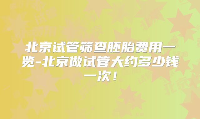 北京试管筛查胚胎费用一览-北京做试管大约多少钱一次!