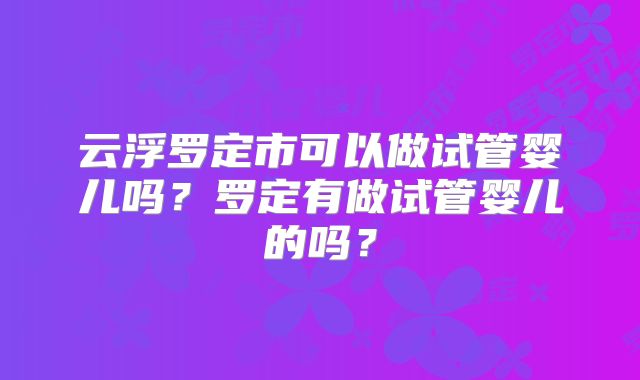 云浮罗定市可以做试管婴儿吗?罗定有做试管婴儿的吗?