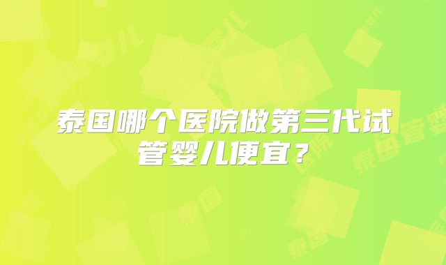 泰国哪个医院做第三代试管婴儿便宜？