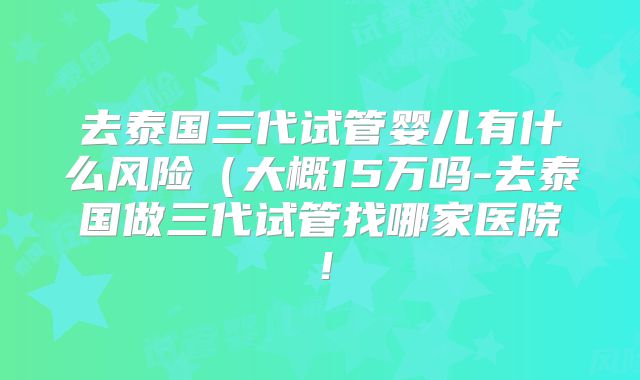 去泰国三代试管婴儿有什么风险（大概15万吗-去泰国做三代试管找哪家医院！