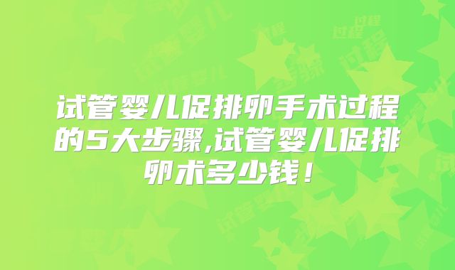 试管婴儿促排卵手术过程的5大步骤,试管婴儿促排卵术多少钱！
