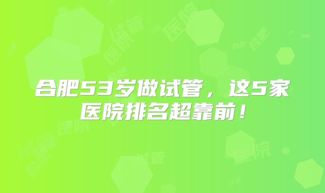 合肥53岁做试管,这5家医院排名超靠前!