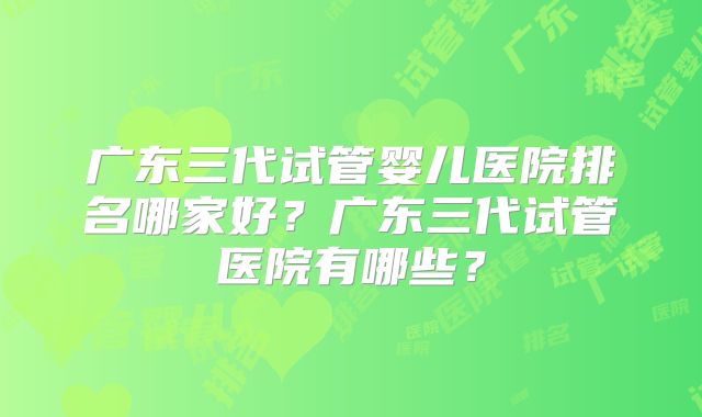 广东三代试管婴儿医院排名哪家好？广东三代试管医院有哪些？