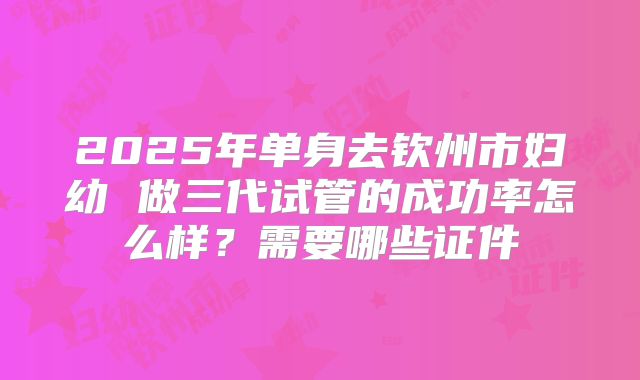 2025年单身去钦州市妇幼 做三代试管的成功率怎么样？需要哪些证件