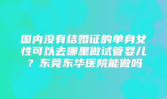 国内没有结婚证的单身女性可以去哪里做试管婴儿?东莞东华医院能做吗