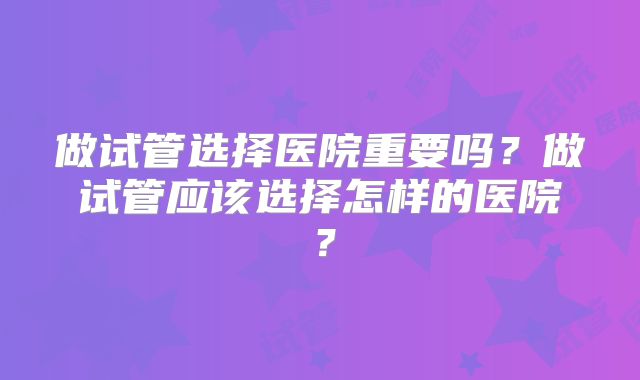 做试管选择医院重要吗？做试管应该选择怎样的医院？