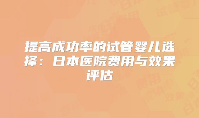 提高成功率的试管婴儿选择：日本医院费用与效果评估