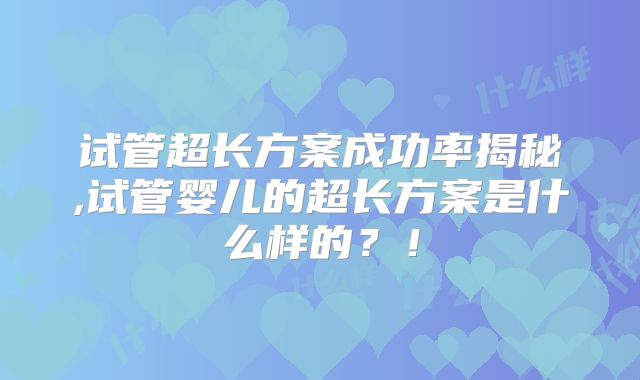 试管超长方案成功率揭秘,试管婴儿的超长方案是什么样的？！