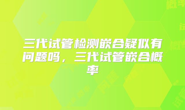 三代试管检测嵌合疑似有问题吗，三代试管嵌合概率