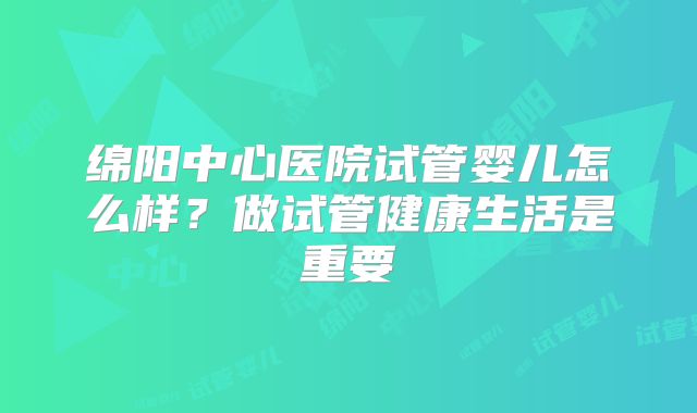 绵阳中心医院试管婴儿怎么样?做试管健康生活是重要
