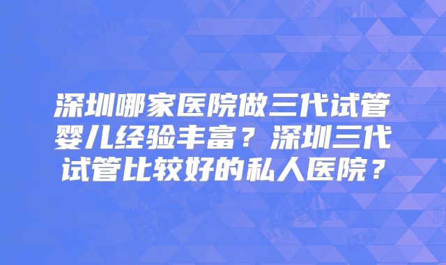 深圳哪家医院做三代试管婴儿经验丰富？深圳三代试管比较好的私人医院？