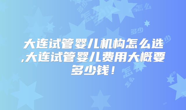 大连试管婴儿机构怎么选,大连试管婴儿费用大概要多少钱!