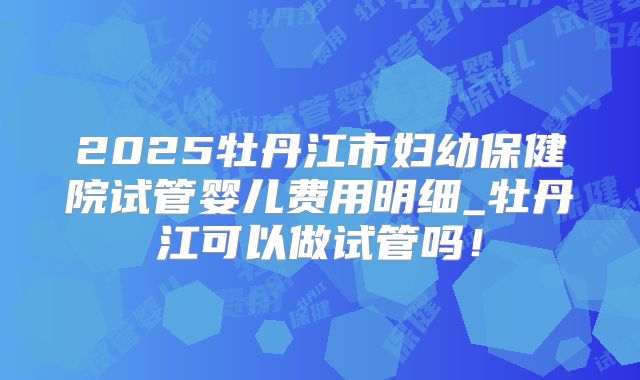 2025牡丹江市妇幼保健院试管婴儿费用明细_牡丹江可以做试管吗！