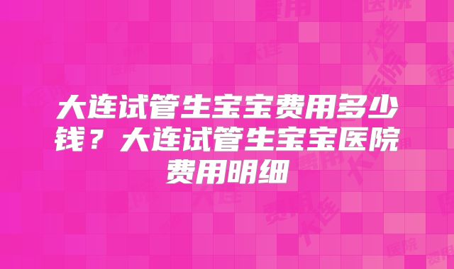大连试管生宝宝费用多少钱?大连试管生宝宝医院费用明细