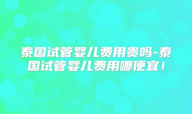泰国试管婴儿费用贵吗-泰国试管婴儿费用哪便宜!