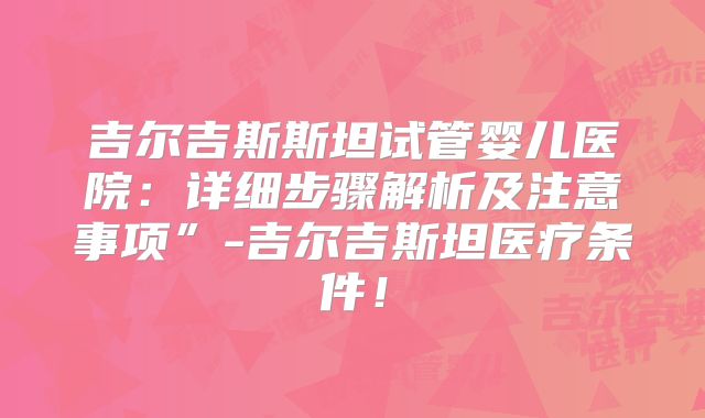 吉尔吉斯斯坦试管婴儿医院：详细步骤解析及注意事项”-吉尔吉斯坦医疗条件！