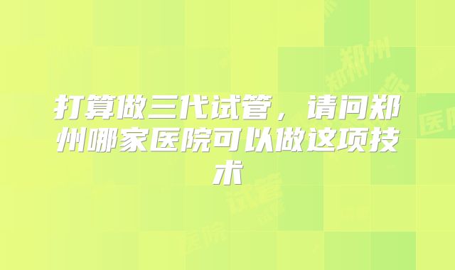 打算做三代试管，请问郑州哪家医院可以做这项技术