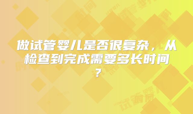 做试管婴儿是否很复杂,从检查到完成需要多长时间?