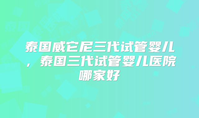 泰国威它尼三代试管婴儿，泰国三代试管婴儿医院哪家好