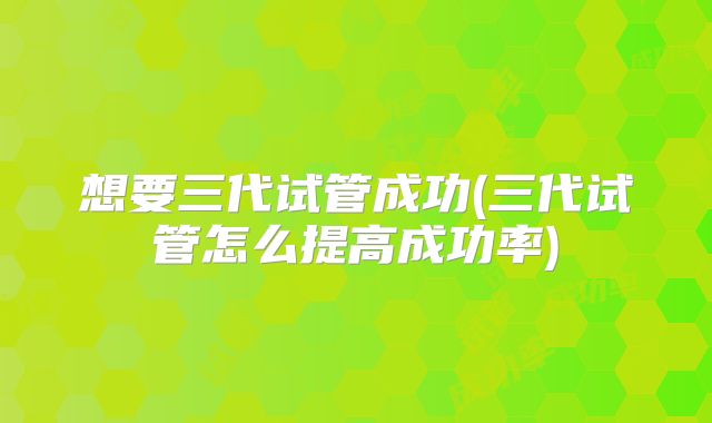 想要三代试管成功(三代试管怎么提高成功率)