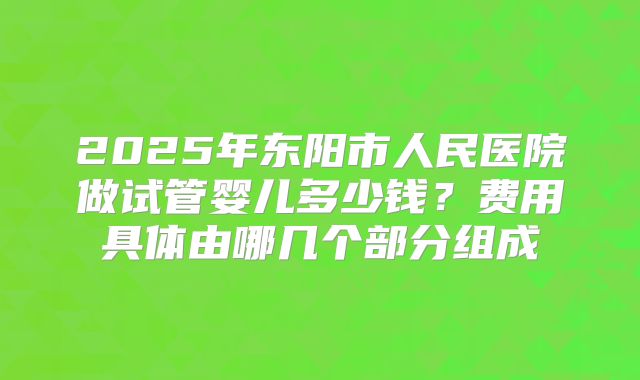 2025年东阳市人民医院做试管婴儿多少钱？费用具体由哪几个部分组成