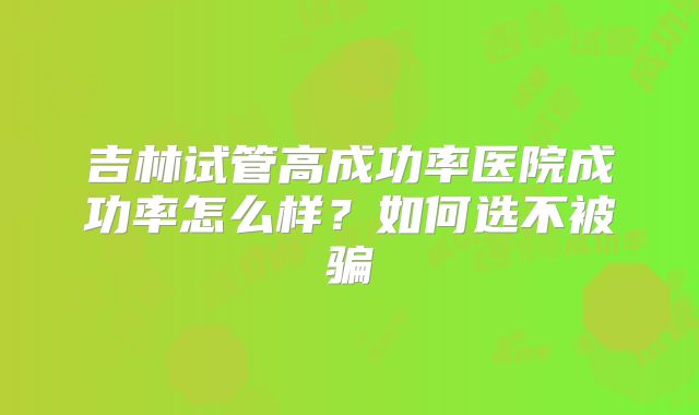 吉林试管高成功率医院成功率怎么样？如何选不被骗