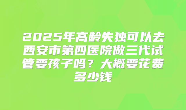 2025年高龄失独可以去西安市第四医院做三代试管要孩子吗?大概要花费多少钱