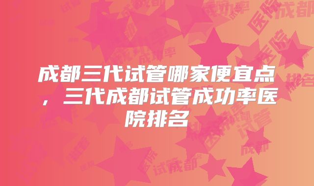 成都三代试管哪家便宜点，三代成都试管成功率医院排名