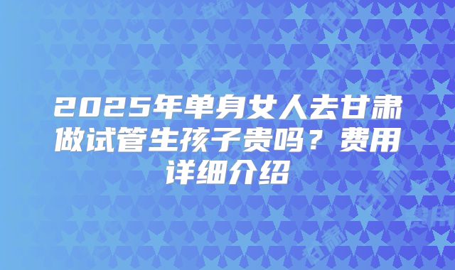 2025年单身女人去甘肃做试管生孩子贵吗？费用详细介绍