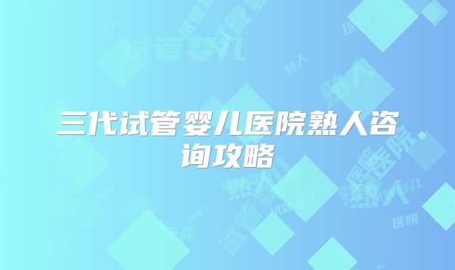 三代试管婴儿医院熟人咨询攻略