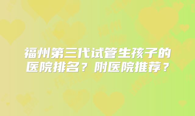 福州第三代试管生孩子的医院排名？附医院推荐？