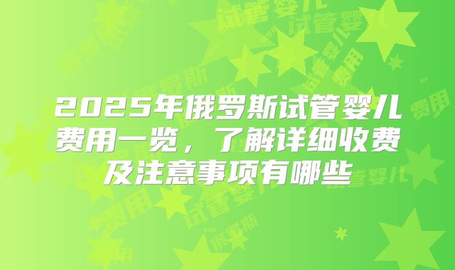 2025年俄罗斯试管婴儿费用一览,了解详细收费及注意事项有哪些