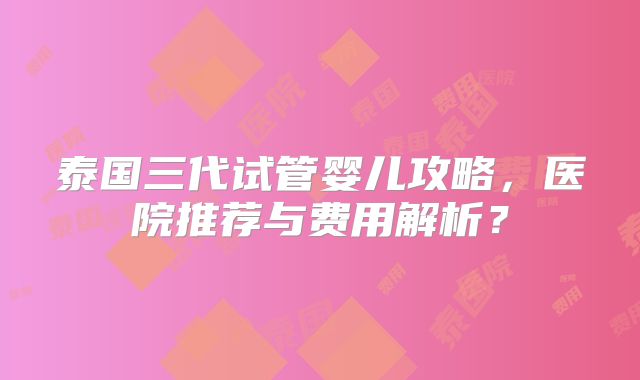 泰国三代试管婴儿攻略，医院推荐与费用解析？