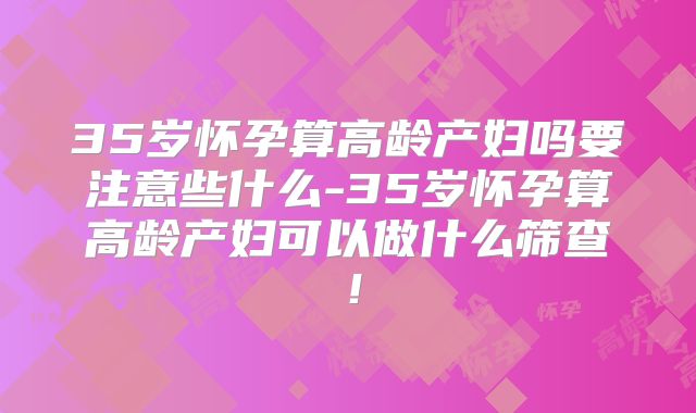 35岁怀孕算高龄产妇吗要注意些什么-35岁怀孕算高龄产妇可以做什么筛查!