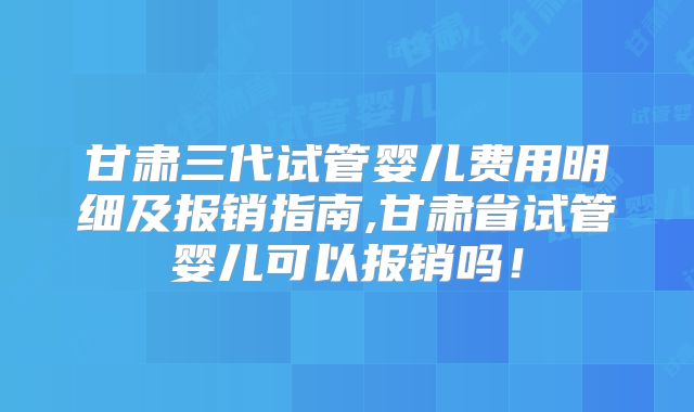 甘肃三代试管婴儿费用明细及报销指南,甘肃省试管婴儿可以报销吗！