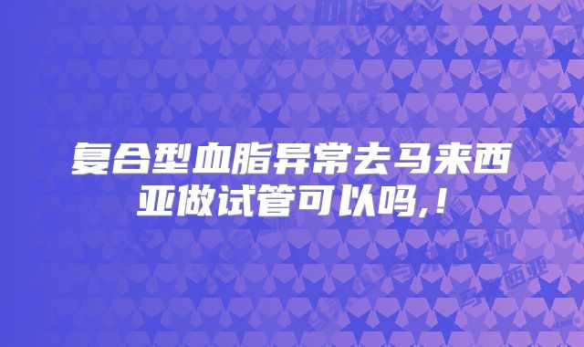 复合型血脂异常去马来西亚做试管可以吗,！