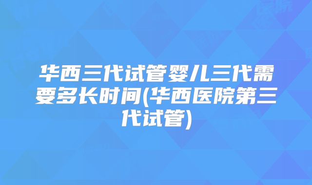 华西三代试管婴儿三代需要多长时间(华西医院第三代试管)