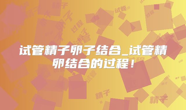 试管精子卵子结合_试管精卵结合的过程！