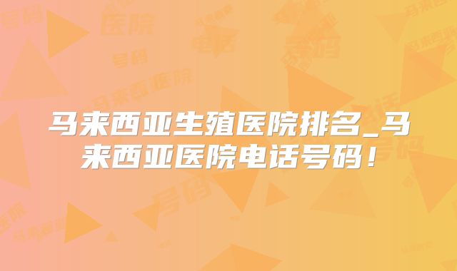 马来西亚生殖医院排名_马来西亚医院电话号码！
