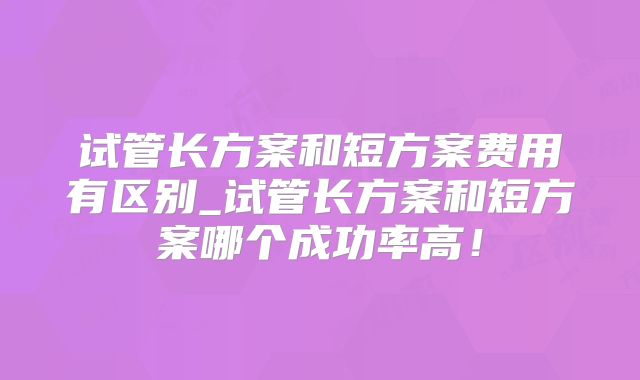 试管长方案和短方案费用有区别_试管长方案和短方案哪个成功率高！