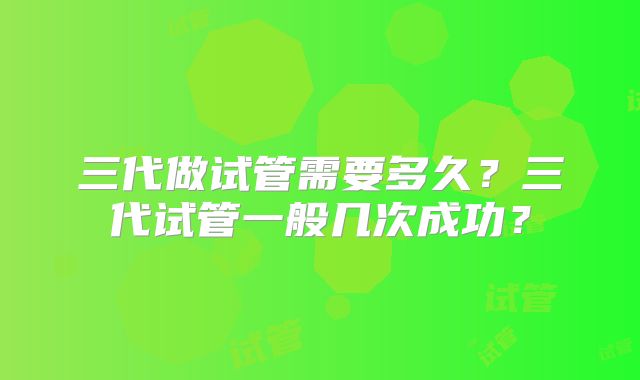 三代做试管需要多久?三代试管一般几次成功?