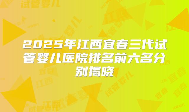 2025年江西宜春三代试管婴儿医院排名前六名分别揭晓