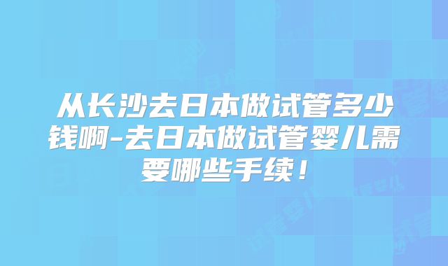 从长沙去日本做试管多少钱啊-去日本做试管婴儿需要哪些手续!