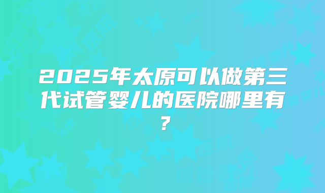 2025年太原可以做第三代试管婴儿的医院哪里有?