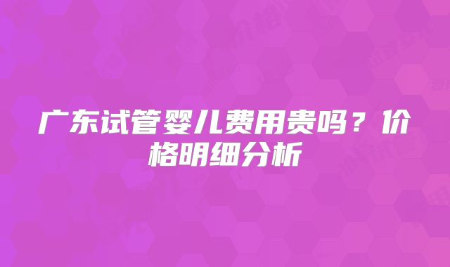 广东试管婴儿费用贵吗？价格明细分析